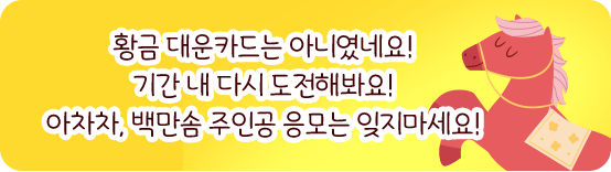 황금 대운카드는 아니였네요! 기간 내 다시 도전해봐요! 아차차, 백만솜 주인공 응모는 잊지마세요!
