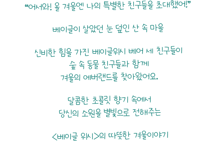 '어서와! 올 겨울엔 나의 특별한 친구들을 초대했어!' 베이글이 살았던 눈 덮인 산 속 마을 신비한 힘을 가진 베이글위시 베어 세 친구들이 숲 속 동물 친구들과 함께 겨울의 에버랜드를 찾아왔어요. 달콤한 초콜릿 향기 속에서 당신의 소원을 별빛으로 전해주는 베이글 위시의 따뜻한 겨울이야기