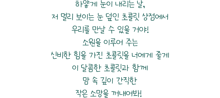 하얗게 눈이 내리는 날, 저 멀리 보이는 눈 덮인 초콜릿 상점에서 우리를 만날 수 있을 거야! 소원을 이루어 주는 신비한 힘을 가진 초콜릿을 너에게 줄게 이 달콤한 초콜릿과 함께 맘 속 깊이 간직한 작은 소망을 꺼내어봐!